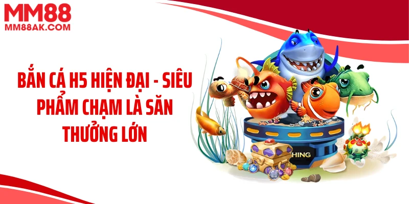 Bắn Cá H5 Hiện Đại - Siêu Phẩm Chạm Là Săn Thưởng Lớn